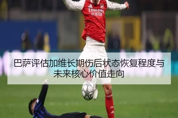 巴萨评估加维长期伤后状态恢复程度与未来核心价值走向