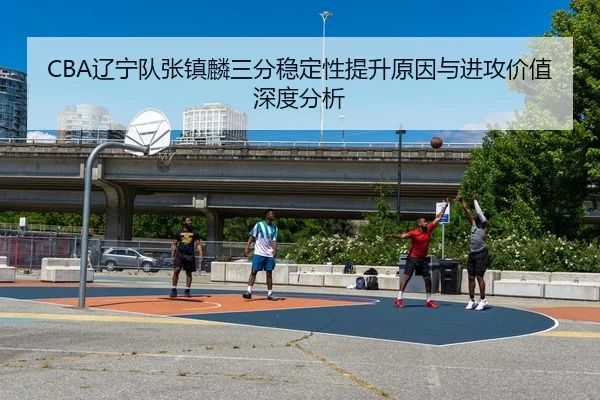 CBA辽宁队张镇麟三分稳定性提升原因与进攻价值深度分析