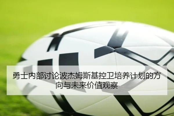 勇士内部讨论波杰姆斯基控卫培养计划的方向与未来价值观察