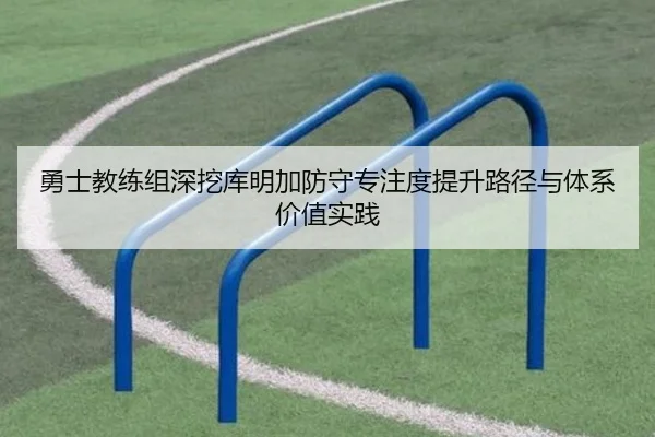 勇士教练组深挖库明加防守专注度提升路径与体系价值实践