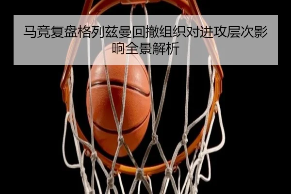 马竞复盘格列兹曼回撤组织对进攻层次影响全景解析