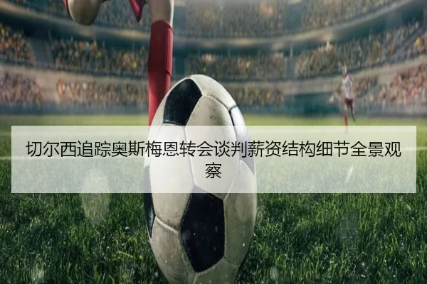 切尔西追踪奥斯梅恩转会谈判薪资结构细节全景观察