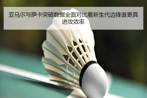 亚马尔与萨卡突破数据全面对比看新生代边锋谁更具进攻效率