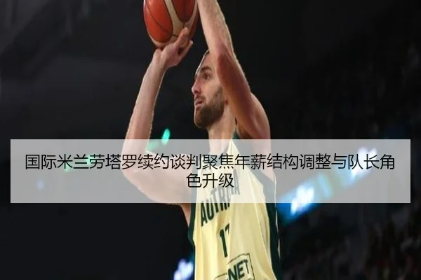 国际米兰劳塔罗续约谈判聚焦年薪结构调整与队长角色升级